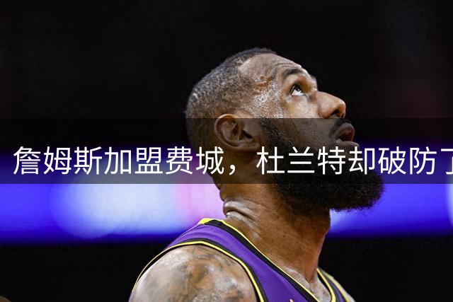 詹姆斯加盟费城，杜兰特却破防了！霍华德发声，尼克斯也跟着遭殃